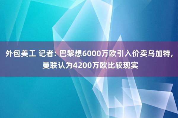 外包美工 记者: 巴黎想6000万欧引入价卖乌加特, 曼联认为4200万欧比较现实