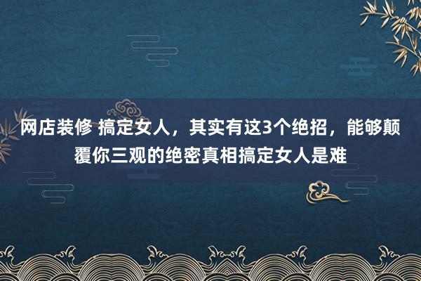 网店装修 搞定女人，其实有这3个绝招，能够颠覆你三观的绝密真相搞定女人是难