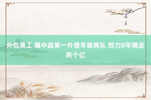 外包美工 曝中超第一外援冬窗离队 效力8年赚走两个亿