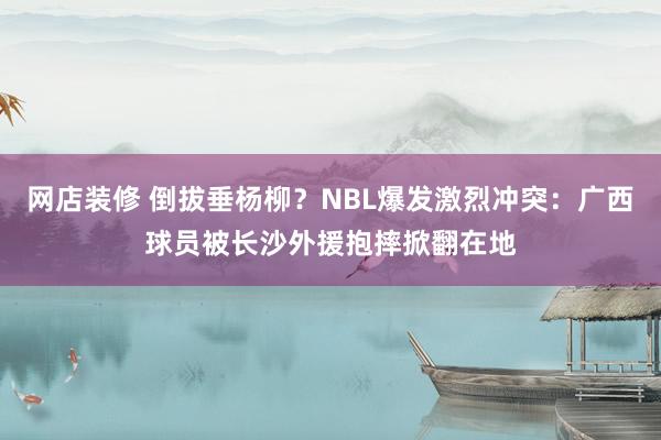 网店装修 倒拔垂杨柳？NBL爆发激烈冲突：广西球员被长沙外援抱摔掀翻在地