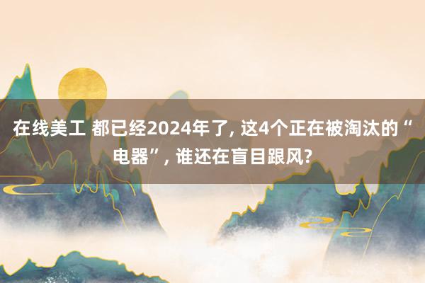 在线美工 都已经2024年了, 这4个正在被淘汰的“电器”, 谁还在盲目跟风?