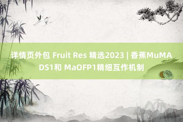 详情页外包 Fruit Res 精选2023 | 香蕉MuMADS1和 MaOFP1精细互作机制