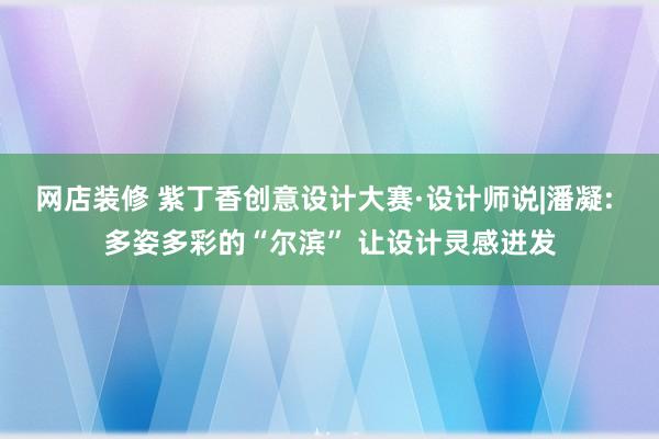 网店装修 紫丁香创意设计大赛·设计师说|潘凝: 多姿多彩的“尔滨” 让设计灵感迸发