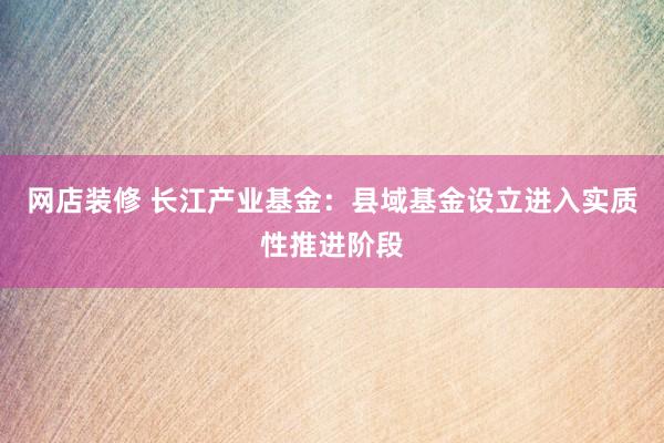 网店装修 长江产业基金：县域基金设立进入实质性推进阶段