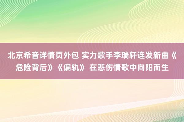 北京希音详情页外包 实力歌手李瑞轩连发新曲《危险背后》《偏轨》 在悲伤情歌中向阳而生