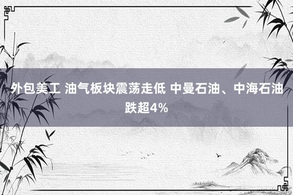 外包美工 油气板块震荡走低 中曼石油、中海石油跌超4%