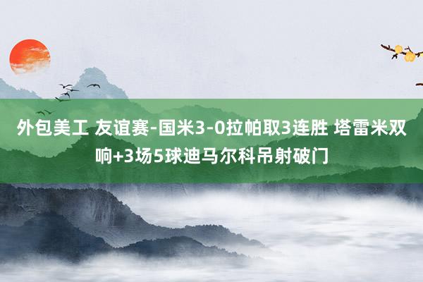 外包美工 友谊赛-国米3-0拉帕取3连胜 塔雷米双响+3场5球迪马尔科吊射破门