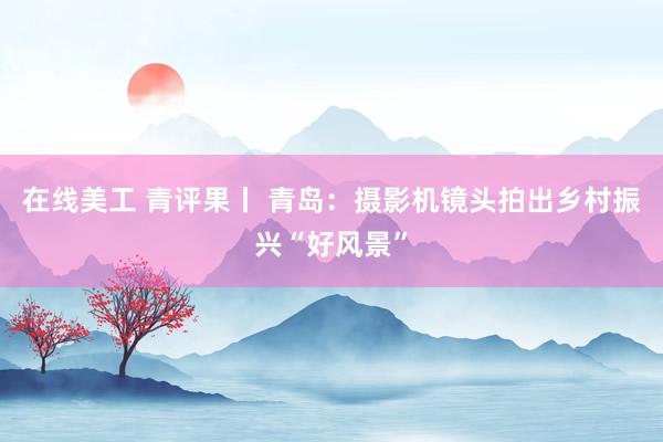 在线美工 青评果丨 青岛：摄影机镜头拍出乡村振兴“好风景”