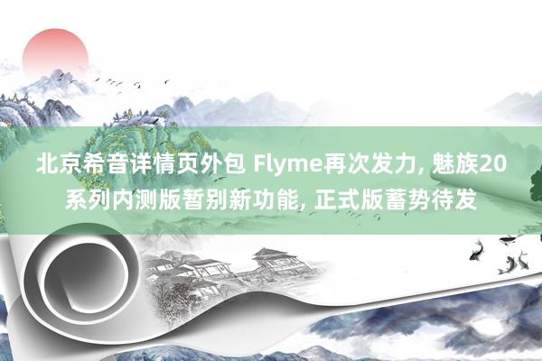 北京希音详情页外包 Flyme再次发力, 魅族20系列内测版暂别新功能, 正式版蓄势待发