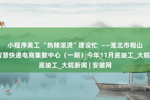 小程序美工 “热辣滚烫”建设忙  ——淮北市相山经开区零碳智慧快递电商集散中心（一期）今年11月底竣工_大皖新闻 | 安徽网