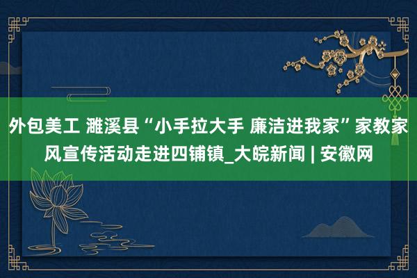 外包美工 濉溪县“小手拉大手 廉洁进我家”家教家风宣传活动走进四铺镇_大皖新闻 | 安徽网