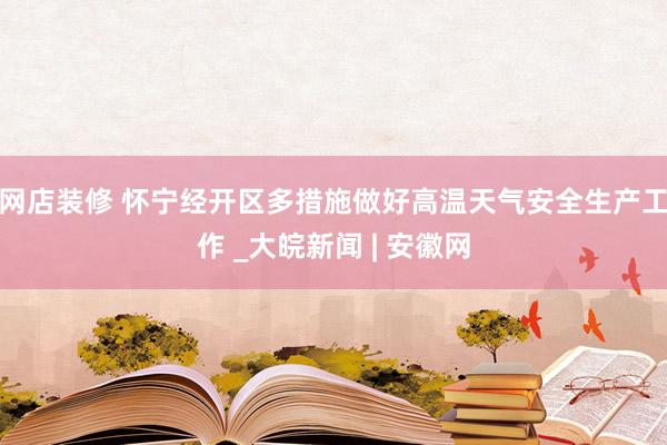 网店装修 怀宁经开区多措施做好高温天气安全生产工作 _大皖新闻 | 安徽网