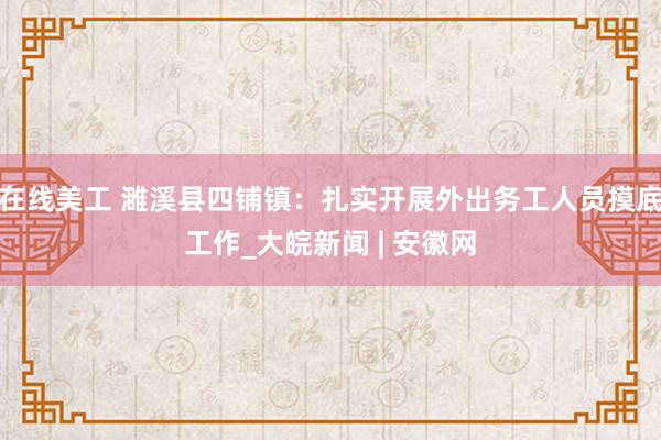 在线美工 濉溪县四铺镇：扎实开展外出务工人员摸底工作_大皖新闻 | 安徽网