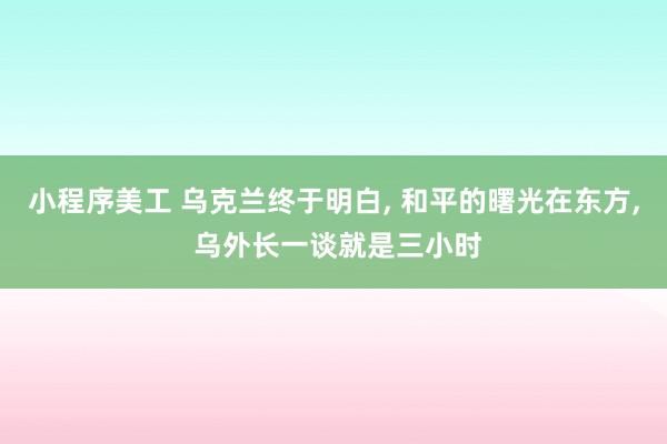 小程序美工 乌克兰终于明白, 和平的曙光在东方, 乌外长一谈就是三小时