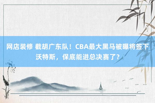 网店装修 截胡广东队！CBA最大黑马被曝将签下沃特斯，保底能进总决赛了？