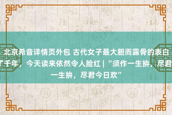 北京希音详情页外包 古代女子最大胆而露骨的表白，香艳了千年，今天读来依然令人脸红 | “须作一生拚，尽君今日欢”