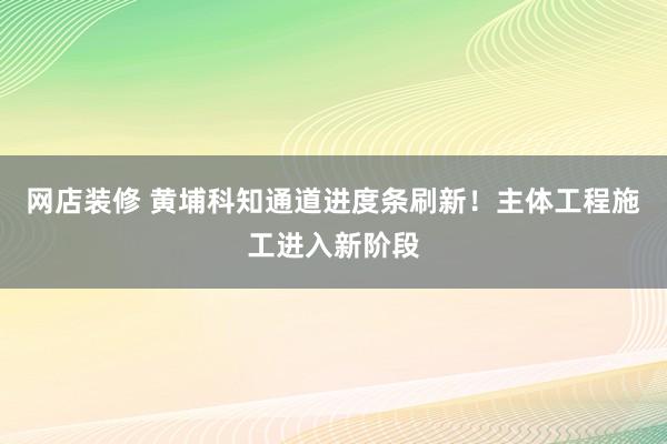 网店装修 黄埔科知通道进度条刷新！主体工程施工进入新阶段