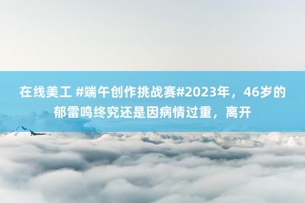 在线美工 #端午创作挑战赛#2023年，46岁的郁雷鸣终究还是因病情过重，离开