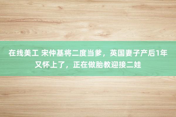 在线美工 宋仲基将二度当爹，英国妻子产后1年又怀上了，正在做胎教迎接二娃