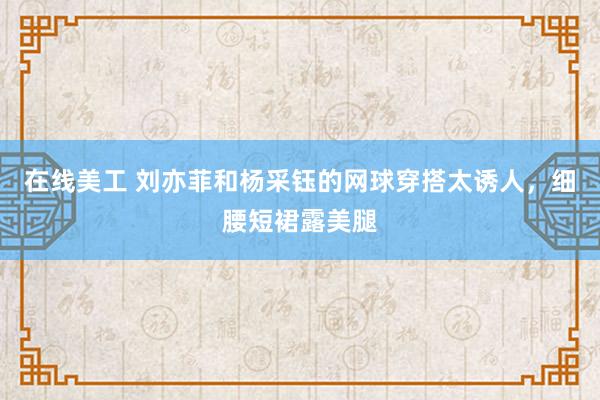 在线美工 刘亦菲和杨采钰的网球穿搭太诱人，细腰短裙露美腿