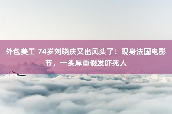 外包美工 74岁刘晓庆又出风头了！现身法国电影节，一头厚重假发吓死人