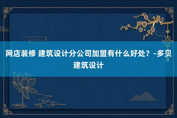 网店装修 建筑设计分公司加盟有什么好处？-多贝建筑设计