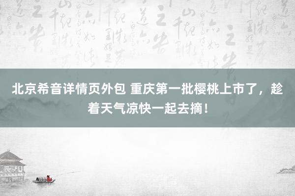 北京希音详情页外包 重庆第一批樱桃上市了，趁着天气凉快一起去摘！