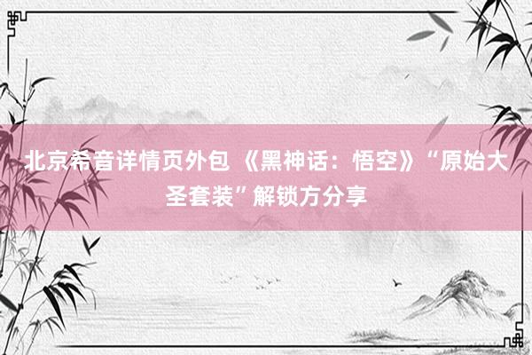 北京希音详情页外包 《黑神话：悟空》“原始大圣套装”解锁方分享