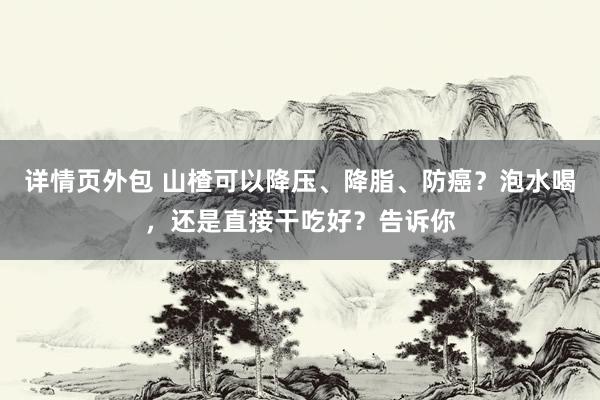 详情页外包 山楂可以降压、降脂、防癌？泡水喝，还是直接干吃好？告诉你