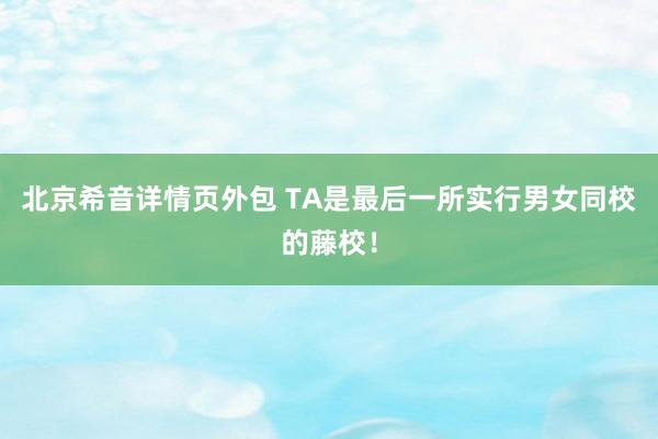 北京希音详情页外包 TA是最后一所实行男女同校的藤校！