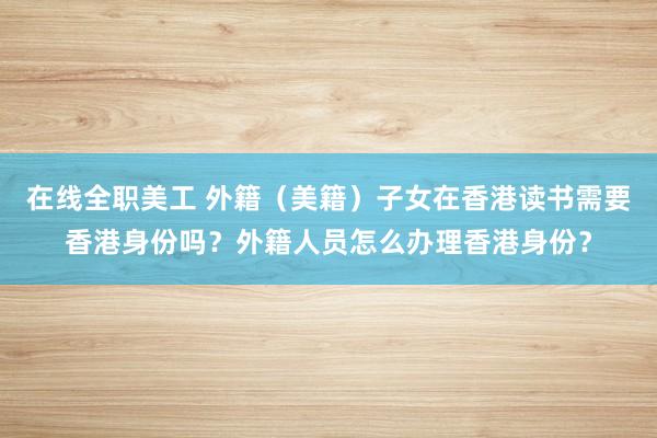 在线全职美工 外籍（美籍）子女在香港读书需要香港身份吗？外籍人员怎么办理香港身份？