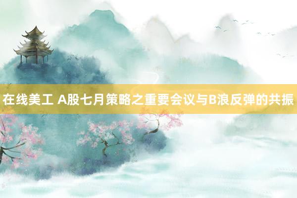 在线美工 A股七月策略之重要会议与B浪反弹的共振