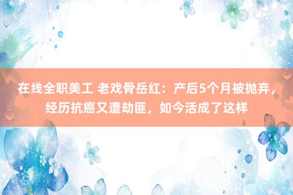 在线全职美工 老戏骨岳红：产后5个月被抛弃，经历抗癌又遭劫匪，如今活成了这样