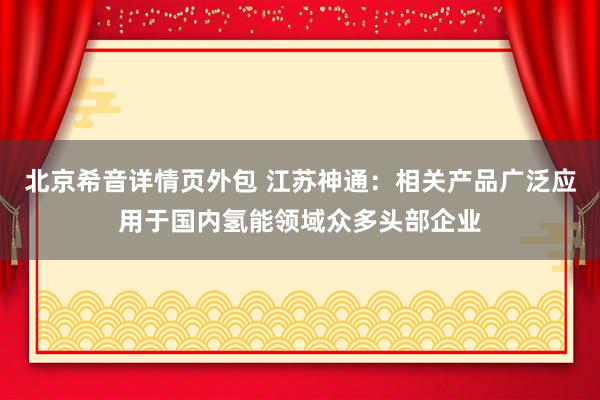 北京希音详情页外包 江苏神通：相关产品广泛应用于国内氢能领域众多头部企业