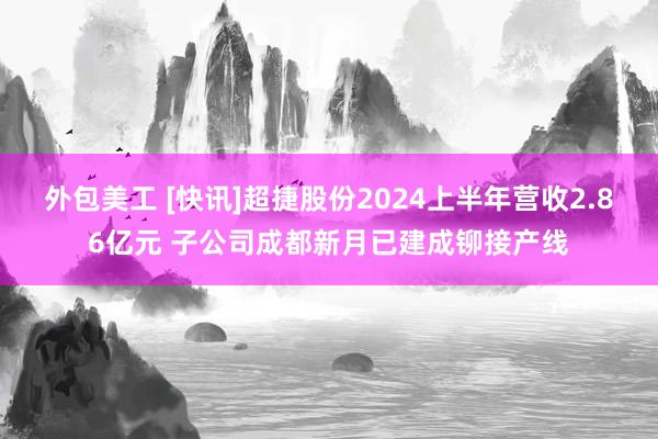 外包美工 [快讯]超捷股份2024上半年营收2.86亿元 子公司成都新月已建成铆接产线