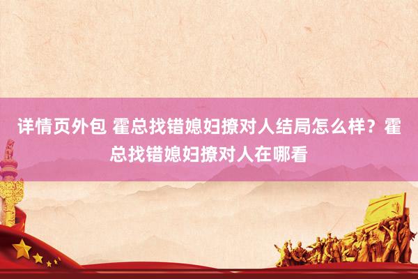 详情页外包 霍总找错媳妇撩对人结局怎么样？霍总找错媳妇撩对人在哪看