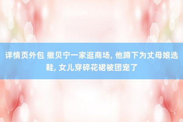 详情页外包 撒贝宁一家逛商场, 他蹲下为丈母娘选鞋, 女儿穿碎花裙被团宠了