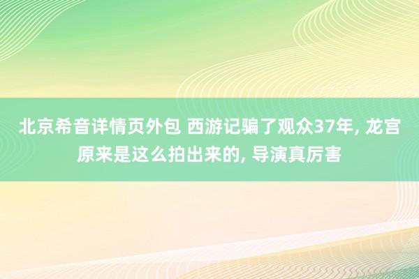 北京希音详情页外包 西游记骗了观众37年, 龙宫原来是这么拍出来的, 导演真厉害