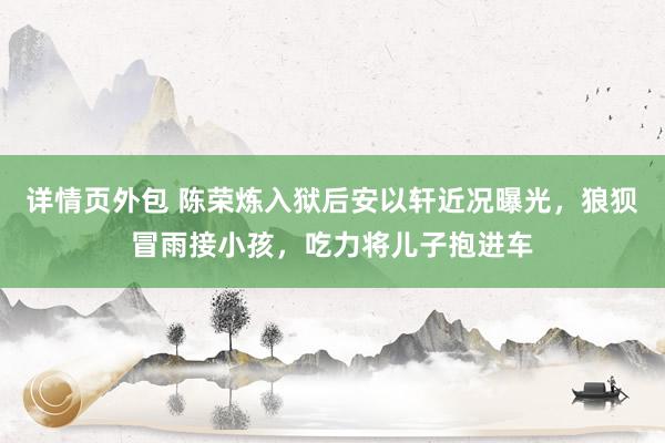 详情页外包 陈荣炼入狱后安以轩近况曝光，狼狈冒雨接小孩，吃力将儿子抱进车