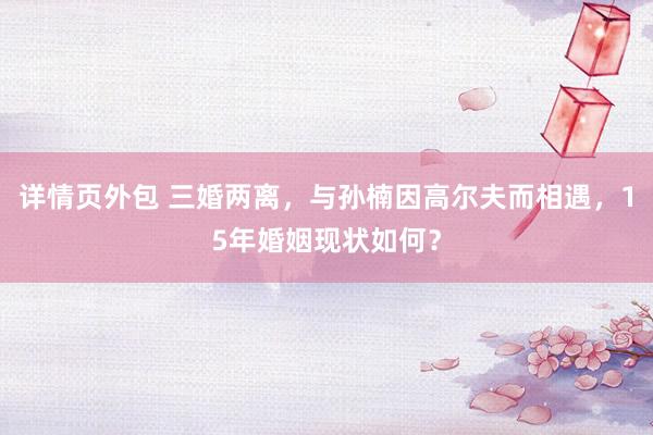 详情页外包 三婚两离，与孙楠因高尔夫而相遇，15年婚姻现状如何？