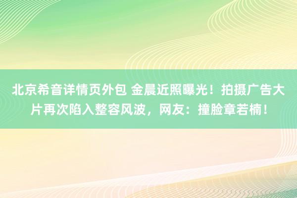 北京希音详情页外包 金晨近照曝光！拍摄广告大片再次陷入整容风波，网友：撞脸章若楠！