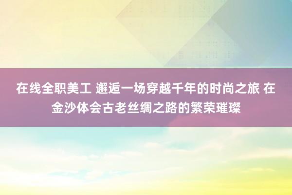 在线全职美工 邂逅一场穿越千年的时尚之旅 在金沙体会古老丝绸之路的繁荣璀璨