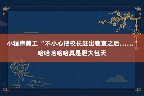 小程序美工 “不小心把校长赶出教室之后……”哈哈哈哈哈真是胆大包天