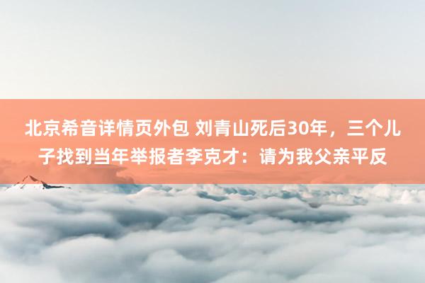 北京希音详情页外包 刘青山死后30年，三个儿子找到当年举报者李克才：请为我父亲平反