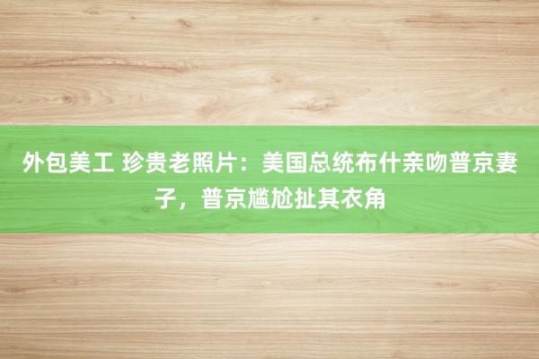 外包美工 珍贵老照片：美国总统布什亲吻普京妻子，普京尴尬扯其衣角