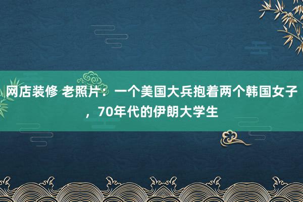 网店装修 老照片：一个美国大兵抱着两个韩国女子，70年代的伊朗大学生