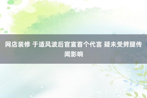 网店装修 于适风波后官宣首个代言 疑未受劈腿传闻影响