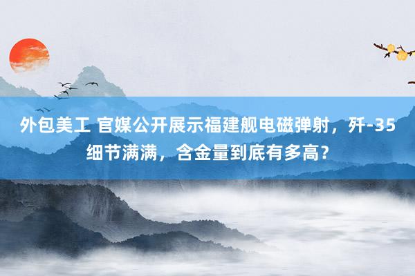 外包美工 官媒公开展示福建舰电磁弹射，歼-35细节满满，含金量到底有多高？