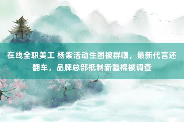 在线全职美工 杨紫活动生图被群嘲，最新代言还翻车，品牌总部抵制新疆棉被调查