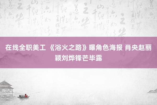 在线全职美工 《浴火之路》曝角色海报 肖央赵丽颖刘烨锋芒毕露